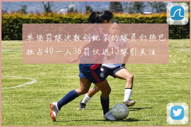 单场罚球次数创纪录的球员们热巴独占40一人36罚仅进13球引关注