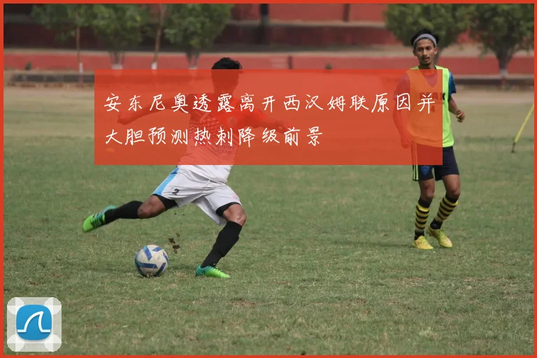 安东尼奥透露离开西汉姆联原因并大胆预测热刺降级前景