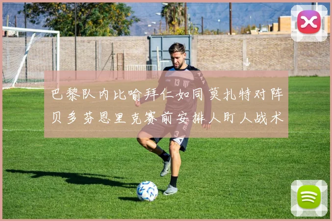 巴黎队内比喻拜仁如同莫扎特对阵贝多芬恩里克赛前安排人盯人战术