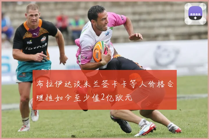 布拉伊达谈米兰签卡卡等人价格合理性如今至少值2亿欧元