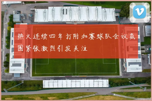 热火连续四年打附加赛球队会议氛围紧张激烈引发关注