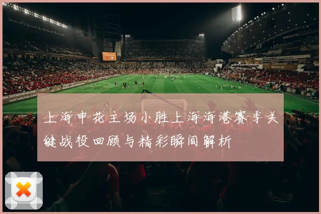 上海申花主场小胜上海海港赛季关键战役回顾与精彩瞬间解析