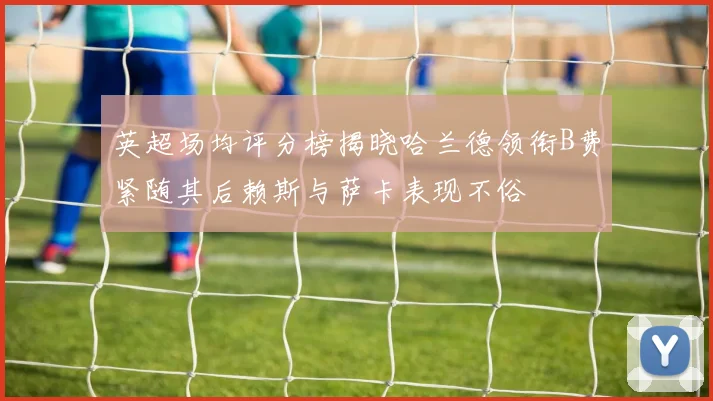 英超场均评分榜揭晓哈兰德领衔B费紧随其后赖斯与萨卡表现不俗